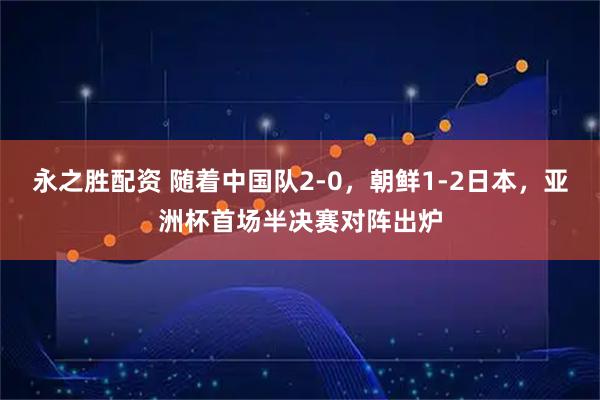 永之胜配资 随着中国队2-0，朝鲜1-2日本，亚洲杯首场半决赛对阵出炉
