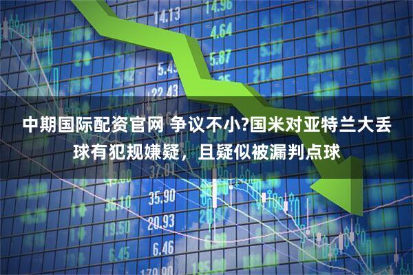 中期国际配资官网 争议不小?国米对亚特兰大丢球有犯规嫌疑，且疑似被漏判点球