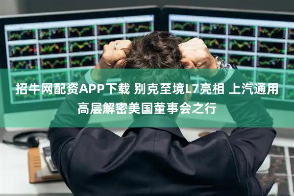 招牛网配资APP下载 别克至境L7亮相 上汽通用高层解密美国董事会之行