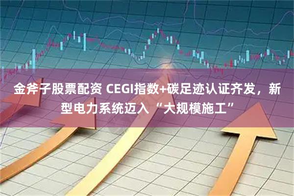 金斧子股票配资 CEGI指数+碳足迹认证齐发，新型电力系统迈入 “大规模施工”