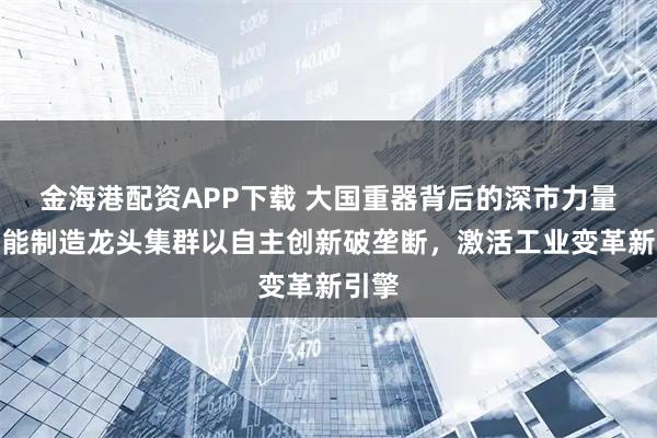 金海港配资APP下载 大国重器背后的深市力量丨智能制造龙头集群以自主创新破垄断，激活工业变革新引擎