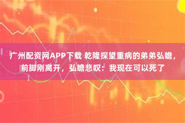 广州配资网APP下载 乾隆探望重病的弟弟弘瞻,前脚刚离开,弘瞻悲叹:我现在可以死了