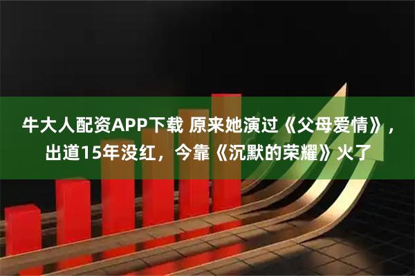牛大人配资APP下载 原来她演过《父母爱情》，出道15年没红，今靠《沉默的荣耀》火了