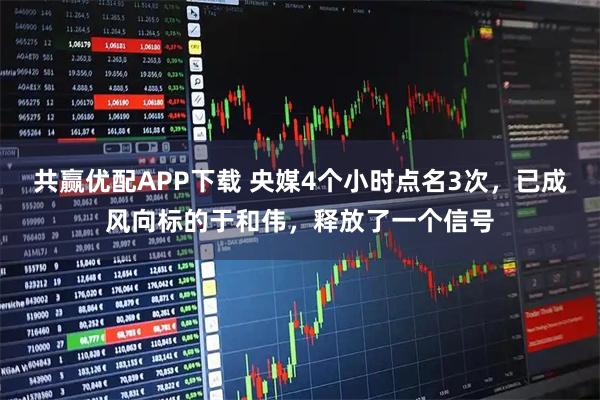 共赢优配APP下载 央媒4个小时点名3次，已成风向标的于和伟，释放了一个信号