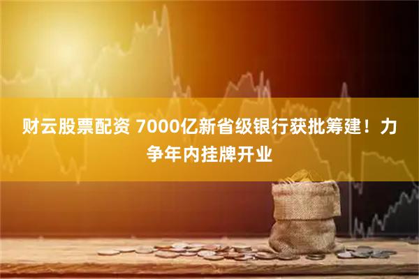 财云股票配资 7000亿新省级银行获批筹建！力争年内挂牌开业