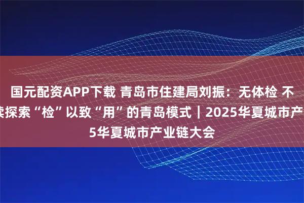 国元配资APP下载 青岛市住建局刘振：无体检 不更新 持续探索“检”以致“用”的青岛模式｜2025华夏城市产业链大会