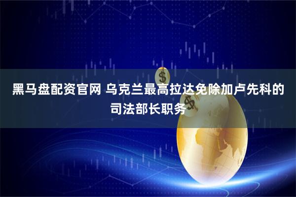黑马盘配资官网 乌克兰最高拉达免除加卢先科的司法部长职务