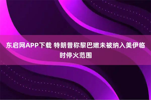 东启网APP下载 特朗普称黎巴嫩未被纳入美伊临时停火范围