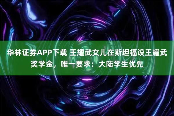 华林证券APP下载 王耀武女儿在斯坦福设王耀武奖学金，唯一要求：大陆学生优先