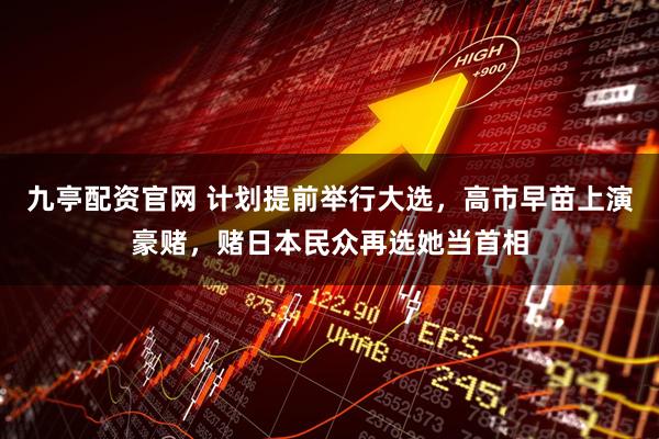 九亭配资官网 计划提前举行大选，高市早苗上演豪赌，赌日本民众再选她当首相