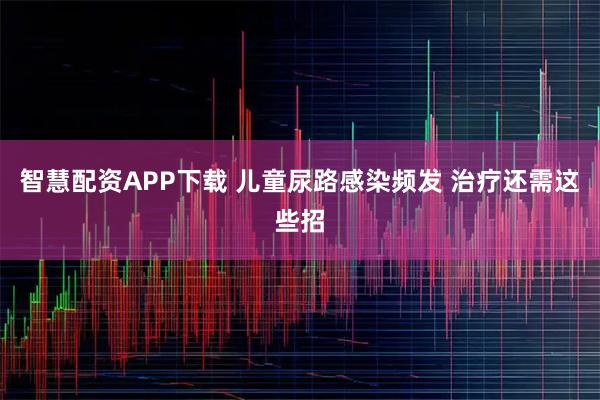 智慧配资APP下载 儿童尿路感染频发 治疗还需这些招