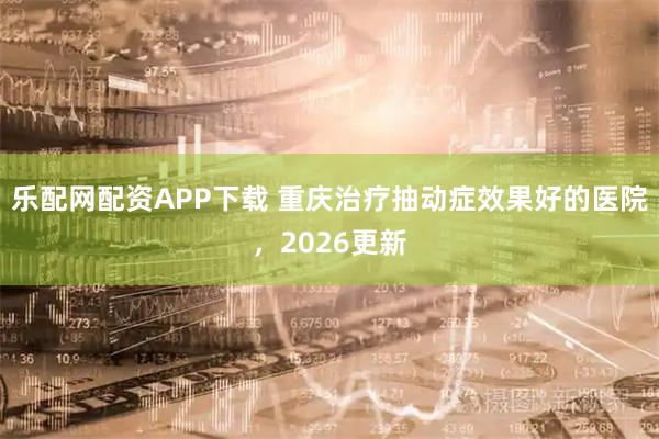 乐配网配资APP下载 重庆治疗抽动症效果好的医院，2026更新