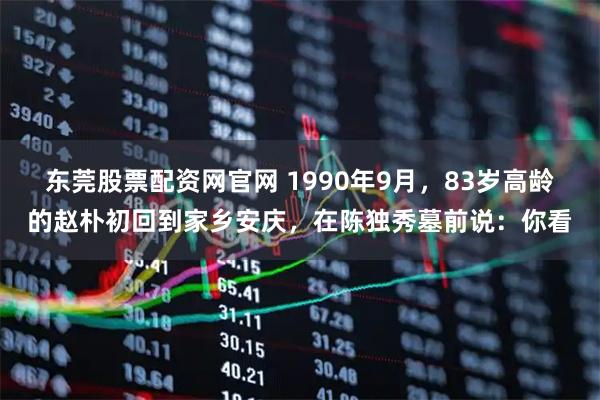 东莞股票配资网官网 1990年9月，83岁高龄的赵朴初回到家乡安庆，在陈独秀墓前说：你看