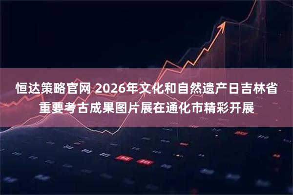 恒达策略官网 2026年文化和自然遗产日吉林省重要考古成果图片展在通化市精彩开展