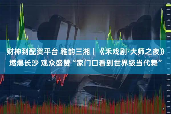 财神到配资平台 雅韵三湘丨《禾戏剧·大师之夜》燃爆长沙 观众盛赞“家门口看到世界级当代舞”