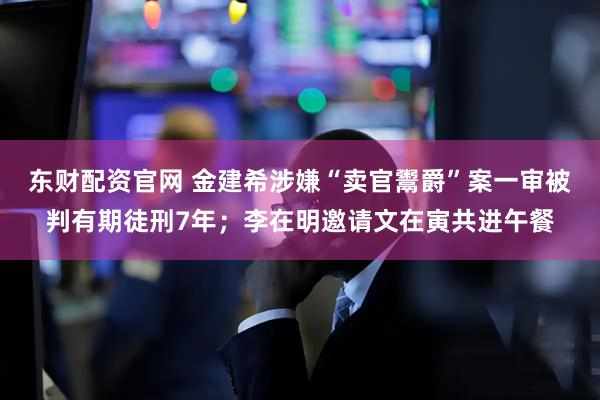 东财配资官网 金建希涉嫌“卖官鬻爵”案一审被判有期徒刑7年；李在明邀请文在寅共进午餐