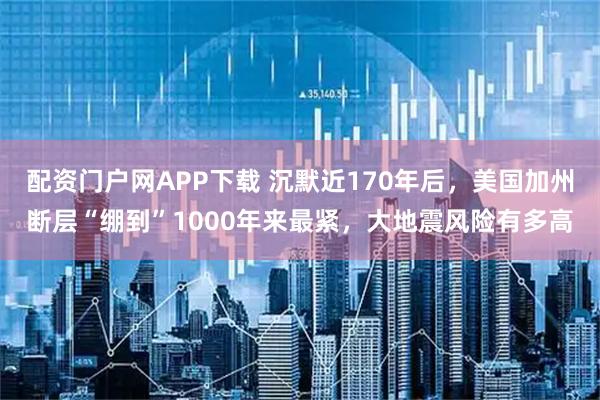 配资门户网APP下载 沉默近170年后,美国加州断层“绷到”1000年来最紧,大地震风险有多高