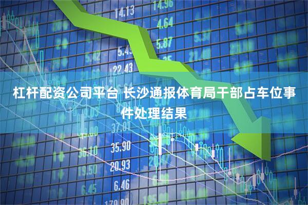 杠杆配资公司平台 长沙通报体育局干部占车位事件处理结果