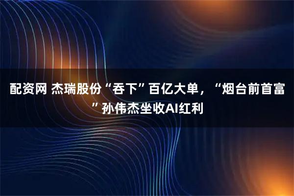 配资网 杰瑞股份“吞下”百亿大单，“烟台前首富”孙伟杰坐收AI红利