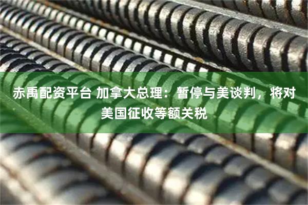 赤禹配资平台 加拿大总理：暂停与美谈判，将对美国征收等额关税