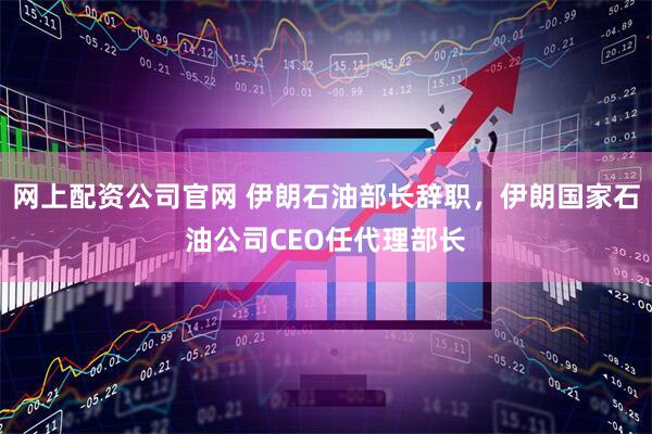 网上配资公司官网 伊朗石油部长辞职，伊朗国家石油公司CEO任代理部长