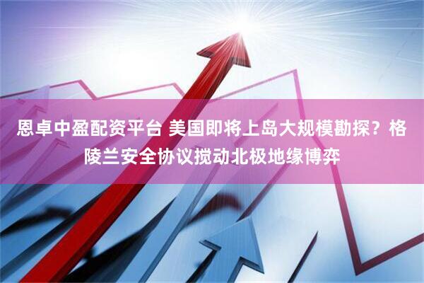 恩卓中盈配资平台 美国即将上岛大规模勘探？格陵兰安全协议搅动北极地缘博弈