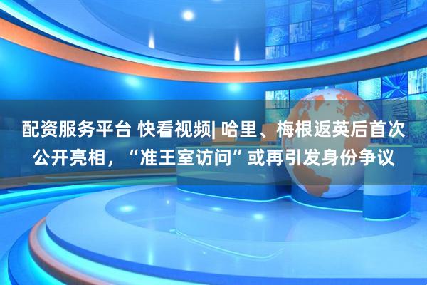 配资服务平台 快看视频| 哈里、梅根返英后首次公开亮相，“准王室访问”或再引发身份争议