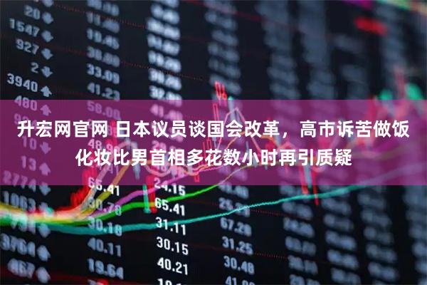 升宏网官网 日本议员谈国会改革，高市诉苦做饭化妆比男首相多花数小时再引质疑